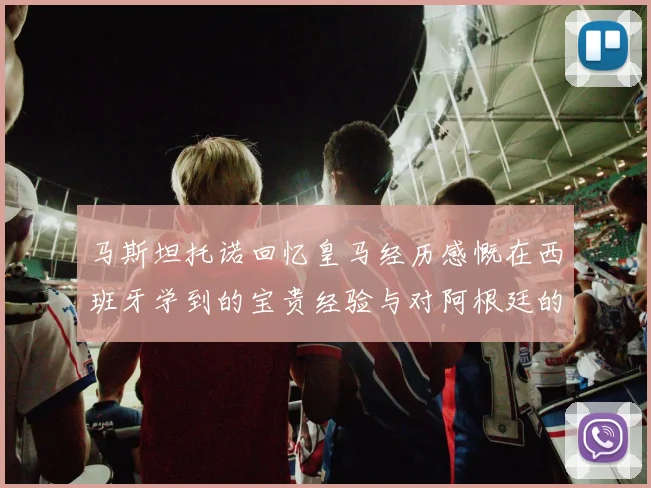 马斯坦托诺回忆皇马经历感慨在西班牙学到的宝贵经验与对阿根廷的思念