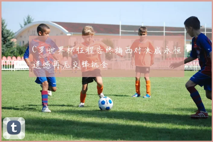 C罗世界杯征程告终梅西对决成永恒遗憾再无交锋机会