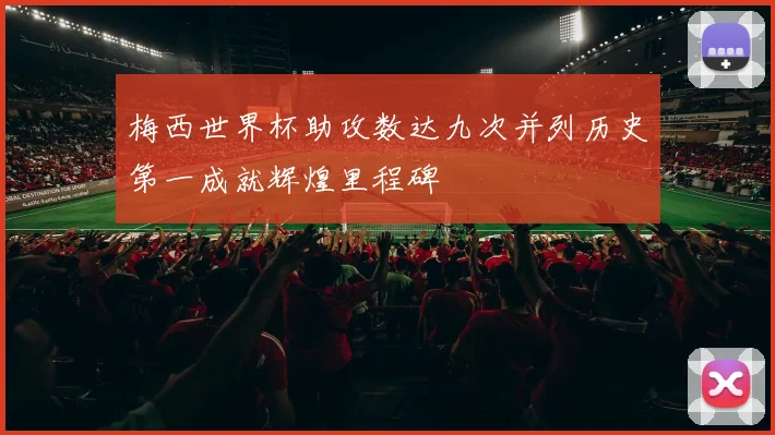 梅西世界杯助攻数达九次并列历史第一成就辉煌里程碑