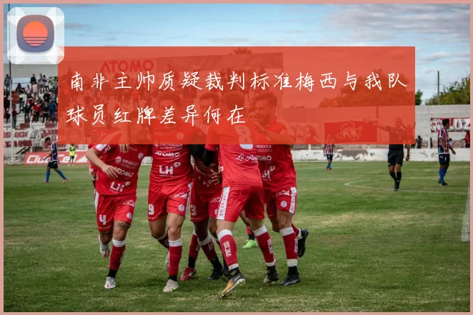 南非主帅质疑裁判标准梅西与我队球员红牌差异何在