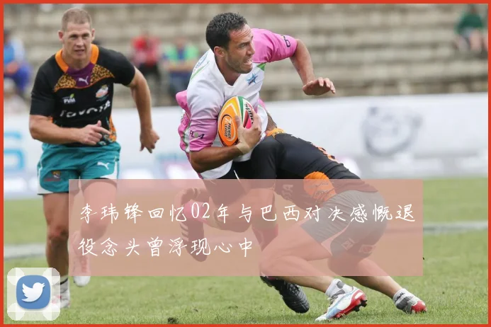 李玮锋回忆02年与巴西对决感慨退役念头曾浮现心中