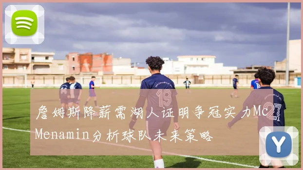 詹姆斯降薪需湖人证明争冠实力McMenamin分析球队未来策略