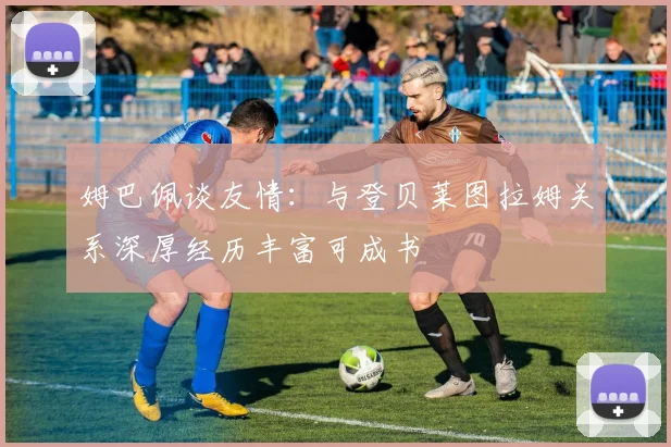 姆巴佩谈友情：与登贝莱图拉姆关系深厚经历丰富可成书