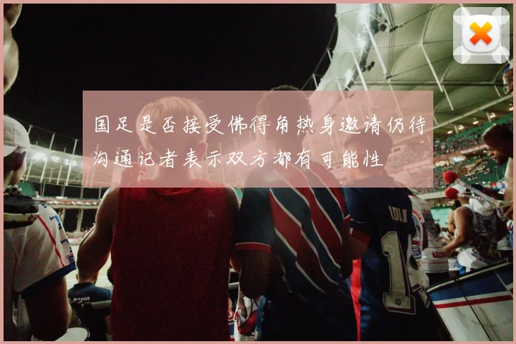 国足是否接受佛得角热身邀请仍待沟通记者表示双方都有可能性