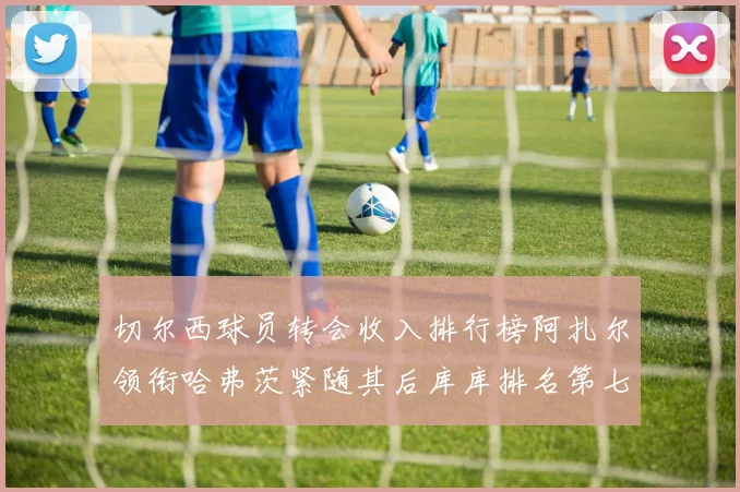 切尔西球员转会收入排行榜阿扎尔领衔哈弗茨紧随其后库库排名第七