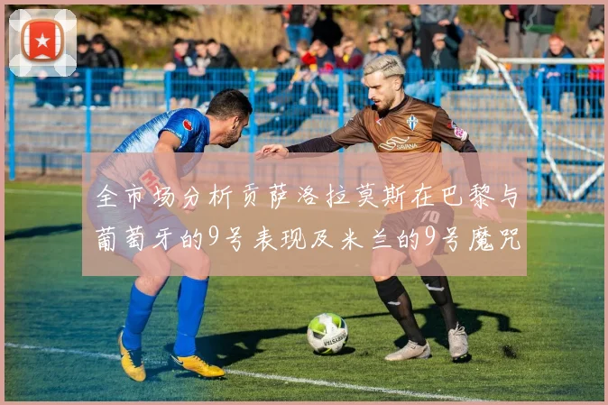 全市场分析贡萨洛拉莫斯在巴黎与葡萄牙的9号表现及米兰的9号魔咒影响
