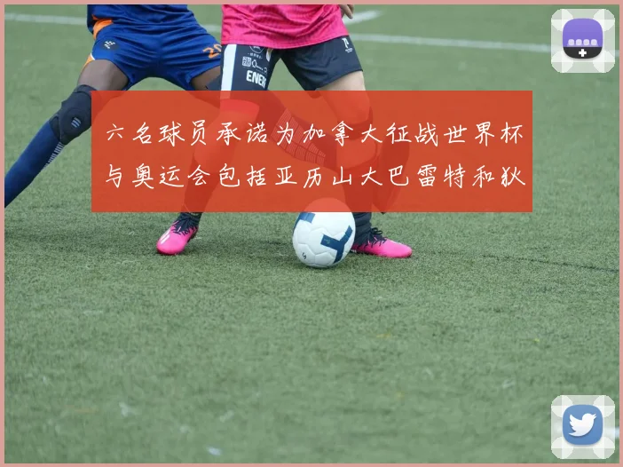 六名球员承诺为加拿大征战世界杯与奥运会包括亚历山大巴雷特和狄龙在内