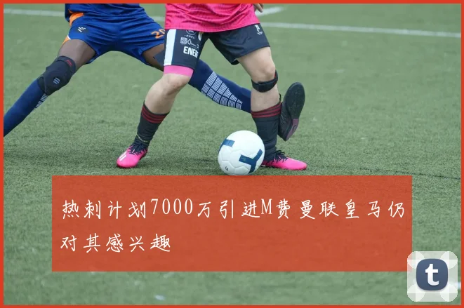 热刺计划7000万引进M费曼联皇马仍对其感兴趣