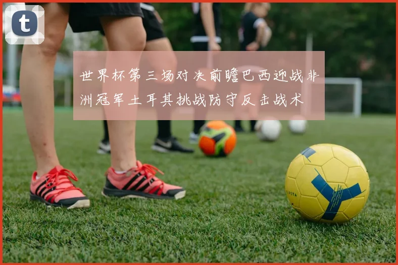 世界杯第三场对决前瞻巴西迎战非洲冠军土耳其挑战防守反击战术